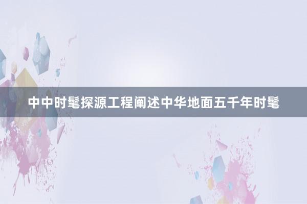 中中时髦探源工程阐述中华地面五千年时髦